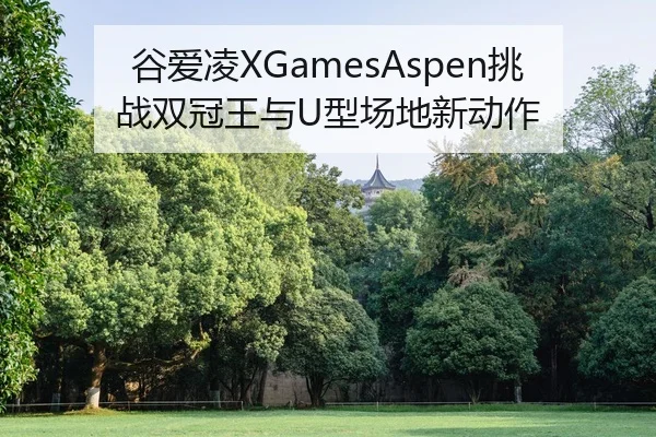 谷爱凌XGamesAspen挑战双冠王与U型场地新动作